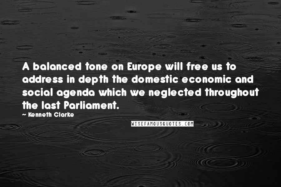Kenneth Clarke Quotes: A balanced tone on Europe will free us to address in depth the domestic economic and social agenda which we neglected throughout the last Parliament.
