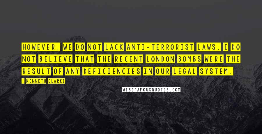 Kenneth Clarke Quotes: However, we do not lack anti-terrorist laws. I do not believe that the recent London bombs were the result of any deficiencies in our legal system.