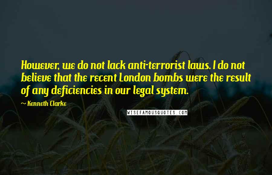 Kenneth Clarke Quotes: However, we do not lack anti-terrorist laws. I do not believe that the recent London bombs were the result of any deficiencies in our legal system.