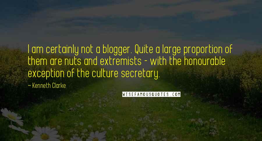 Kenneth Clarke Quotes: I am certainly not a blogger. Quite a large proportion of them are nuts and extremists - with the honourable exception of the culture secretary.