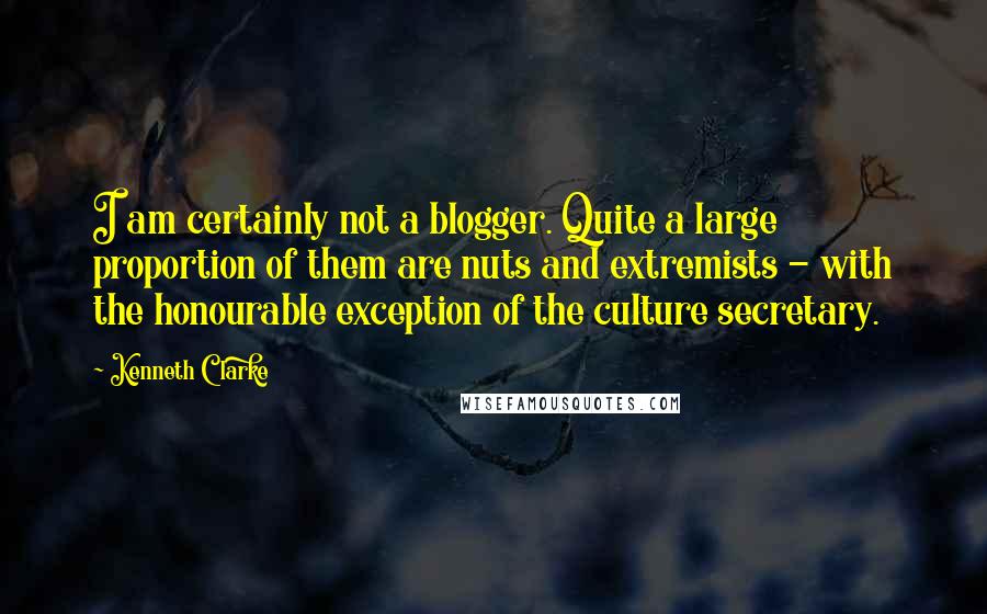 Kenneth Clarke Quotes: I am certainly not a blogger. Quite a large proportion of them are nuts and extremists - with the honourable exception of the culture secretary.