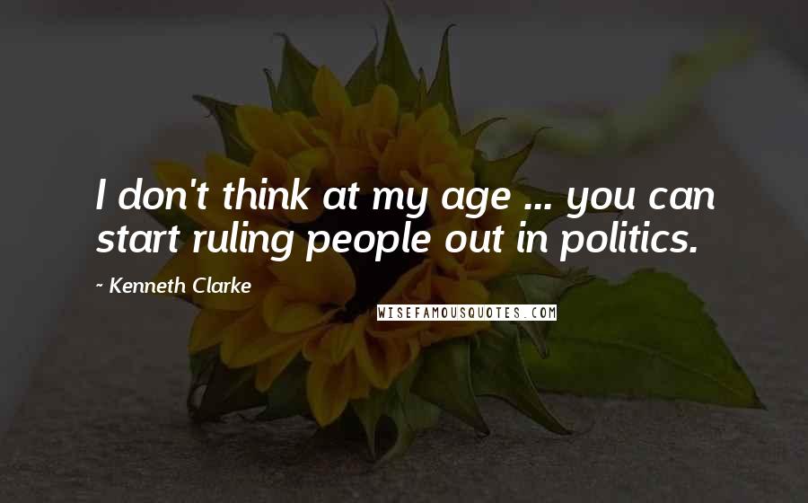 Kenneth Clarke Quotes: I don't think at my age ... you can start ruling people out in politics.