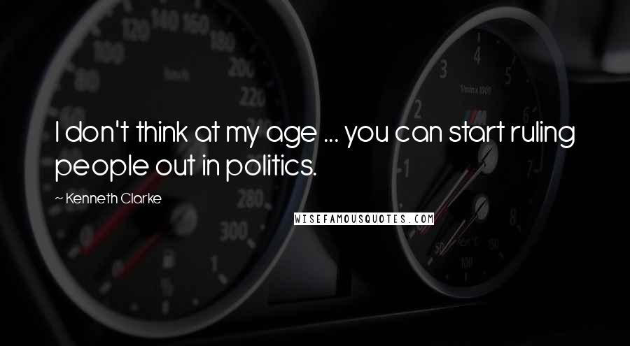 Kenneth Clarke Quotes: I don't think at my age ... you can start ruling people out in politics.