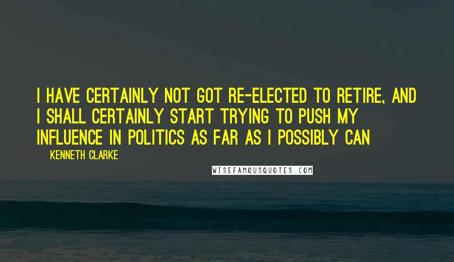 Kenneth Clarke Quotes: I have certainly not got re-elected to retire, and I shall certainly start trying to push my influence in politics as far as I possibly can