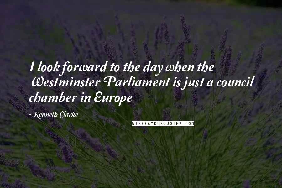 Kenneth Clarke Quotes: I look forward to the day when the Westminster Parliament is just a council chamber in Europe