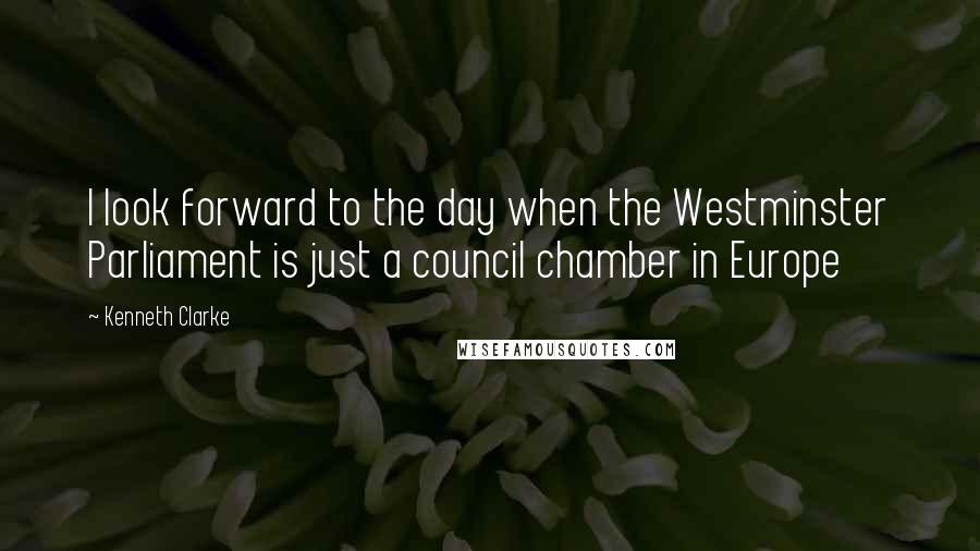 Kenneth Clarke Quotes: I look forward to the day when the Westminster Parliament is just a council chamber in Europe