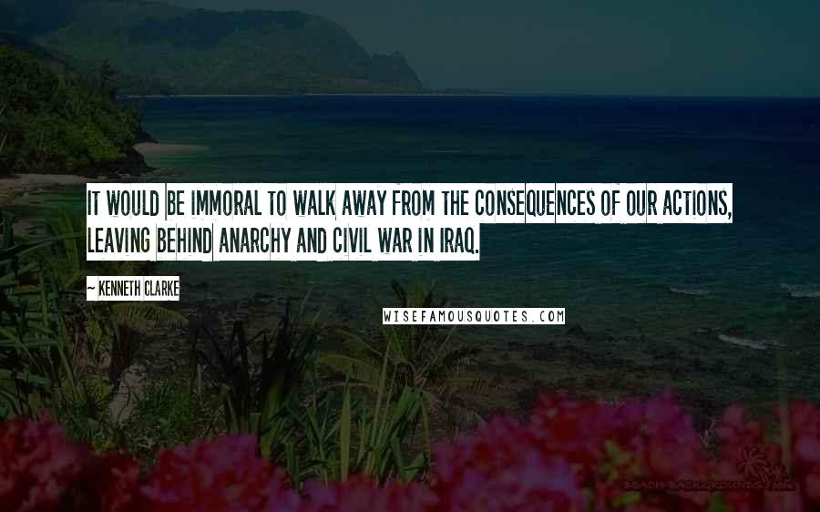 Kenneth Clarke Quotes: It would be immoral to walk away from the consequences of our actions, leaving behind anarchy and civil war in Iraq.