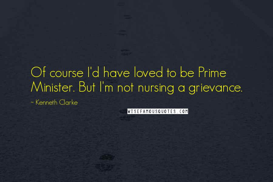 Kenneth Clarke Quotes: Of course I'd have loved to be Prime Minister. But I'm not nursing a grievance.