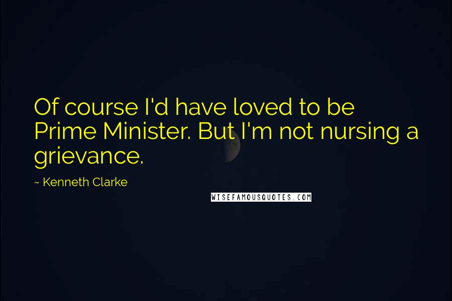 Kenneth Clarke Quotes: Of course I'd have loved to be Prime Minister. But I'm not nursing a grievance.