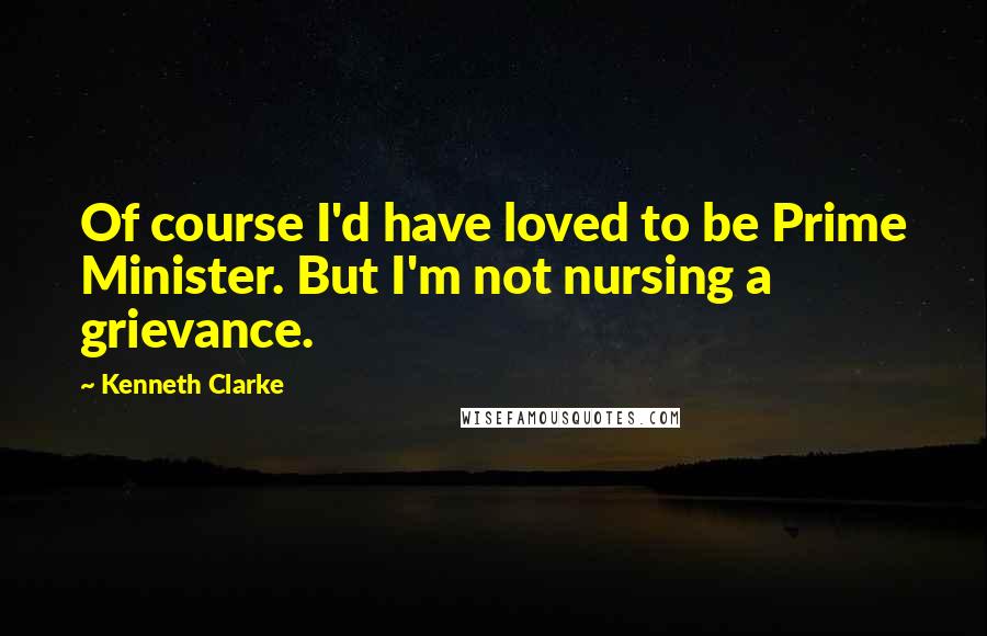 Kenneth Clarke Quotes: Of course I'd have loved to be Prime Minister. But I'm not nursing a grievance.
