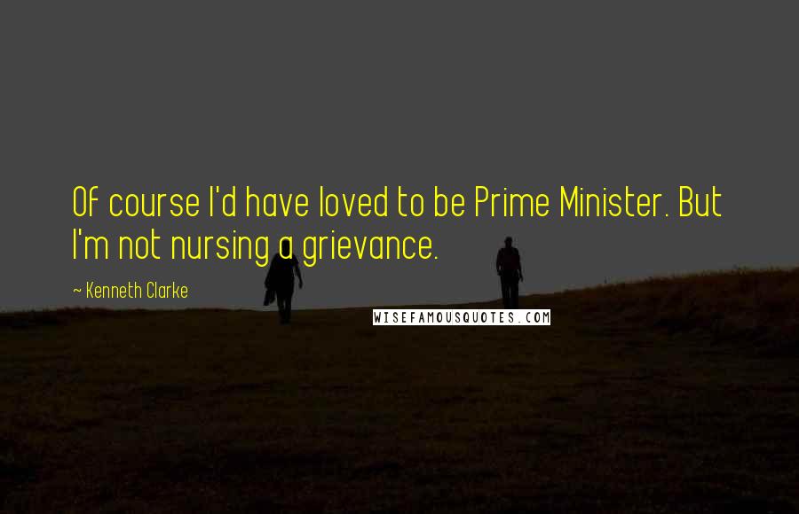 Kenneth Clarke Quotes: Of course I'd have loved to be Prime Minister. But I'm not nursing a grievance.