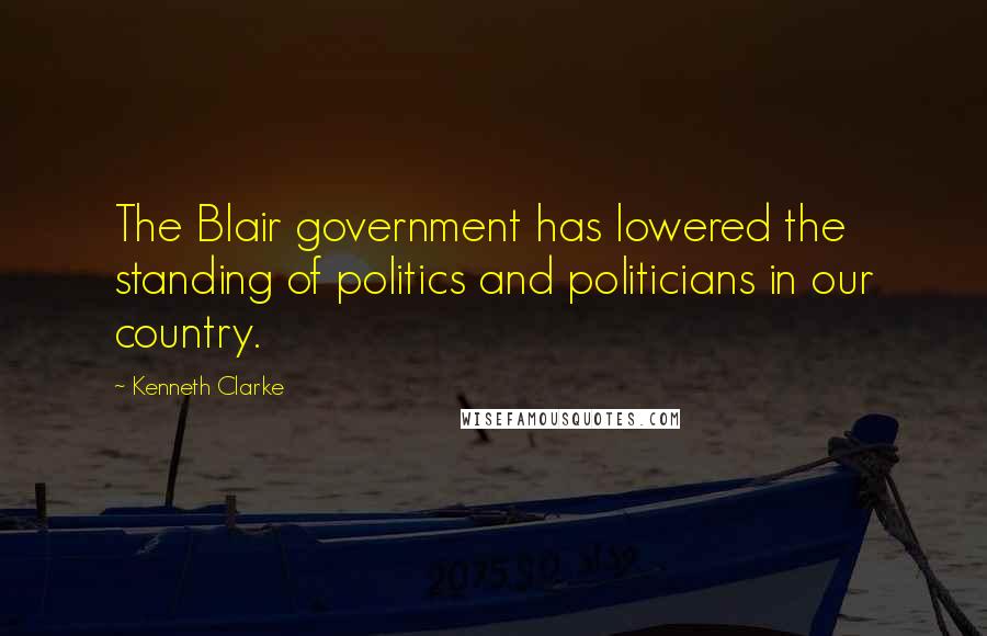 Kenneth Clarke Quotes: The Blair government has lowered the standing of politics and politicians in our country.