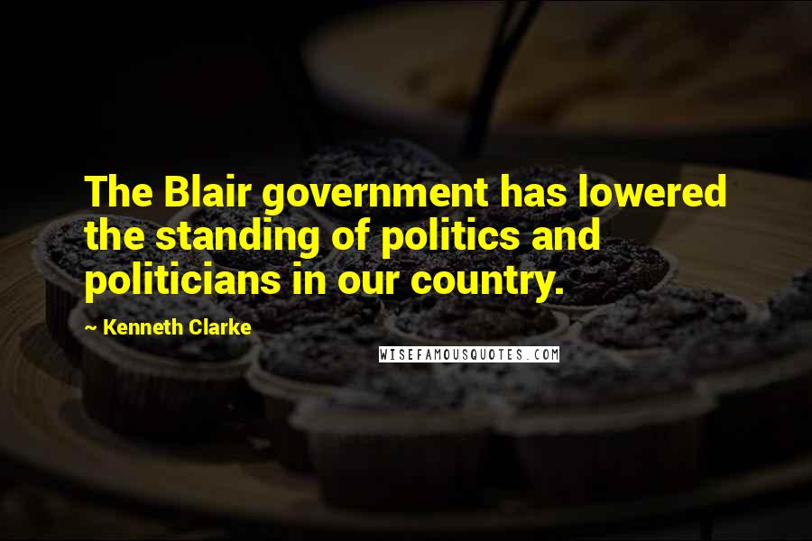 Kenneth Clarke Quotes: The Blair government has lowered the standing of politics and politicians in our country.