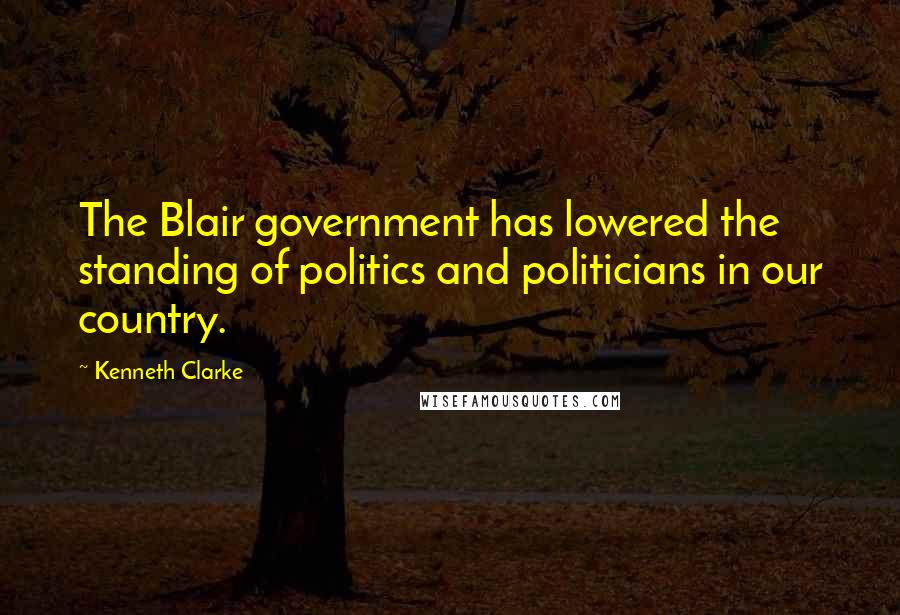 Kenneth Clarke Quotes: The Blair government has lowered the standing of politics and politicians in our country.