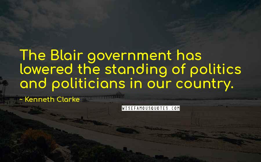 Kenneth Clarke Quotes: The Blair government has lowered the standing of politics and politicians in our country.