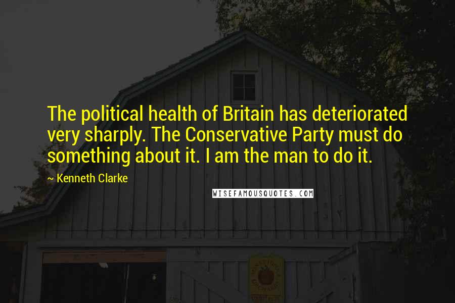 Kenneth Clarke Quotes: The political health of Britain has deteriorated very sharply. The Conservative Party must do something about it. I am the man to do it.