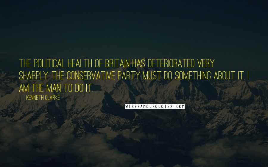 Kenneth Clarke Quotes: The political health of Britain has deteriorated very sharply. The Conservative Party must do something about it. I am the man to do it.