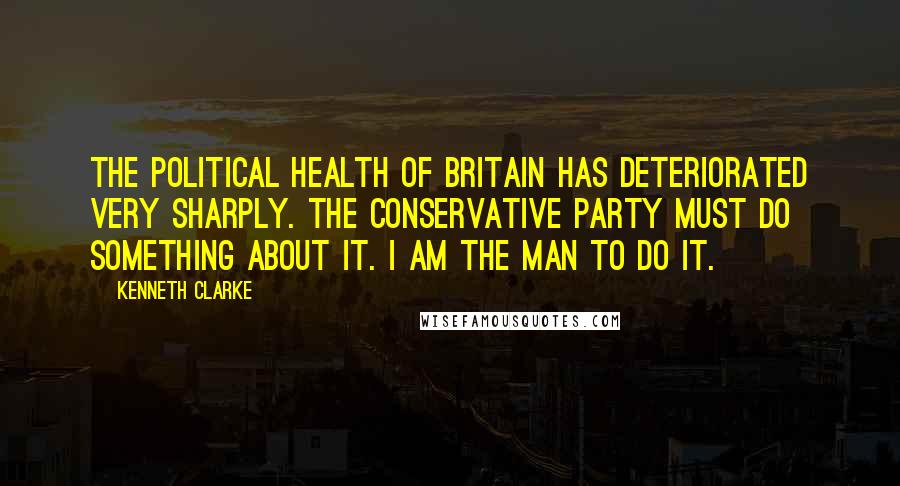 Kenneth Clarke Quotes: The political health of Britain has deteriorated very sharply. The Conservative Party must do something about it. I am the man to do it.