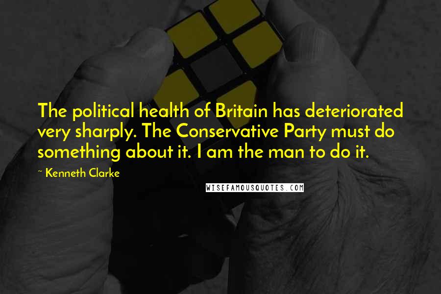 Kenneth Clarke Quotes: The political health of Britain has deteriorated very sharply. The Conservative Party must do something about it. I am the man to do it.
