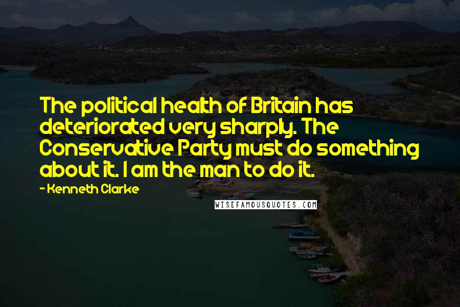 Kenneth Clarke Quotes: The political health of Britain has deteriorated very sharply. The Conservative Party must do something about it. I am the man to do it.