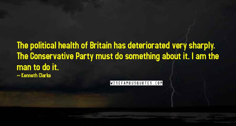 Kenneth Clarke Quotes: The political health of Britain has deteriorated very sharply. The Conservative Party must do something about it. I am the man to do it.