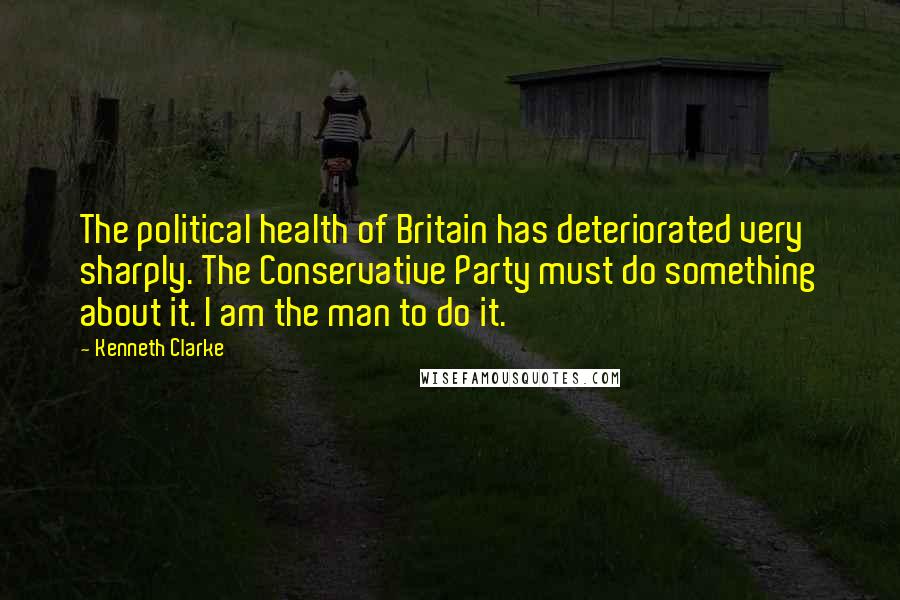 Kenneth Clarke Quotes: The political health of Britain has deteriorated very sharply. The Conservative Party must do something about it. I am the man to do it.