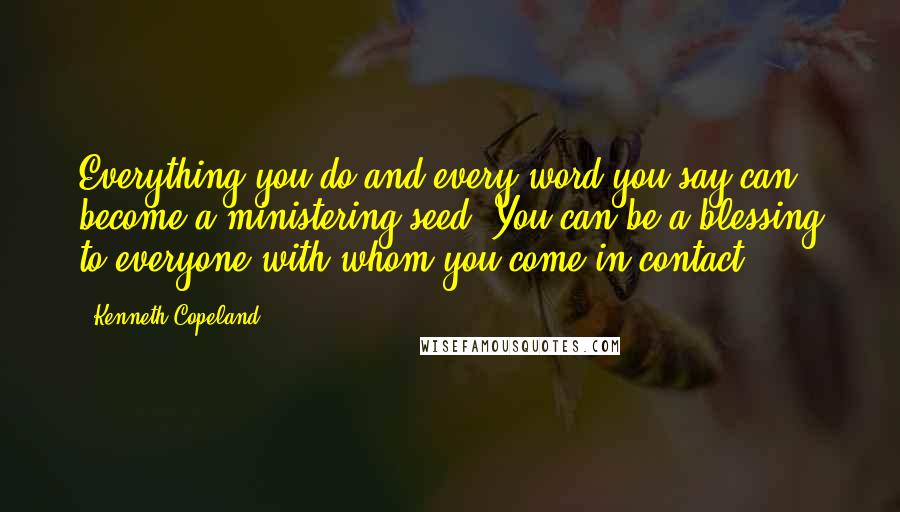 Kenneth Copeland Quotes: Everything you do and every word you say can become a ministering seed. You can be a blessing to everyone with whom you come in contact.