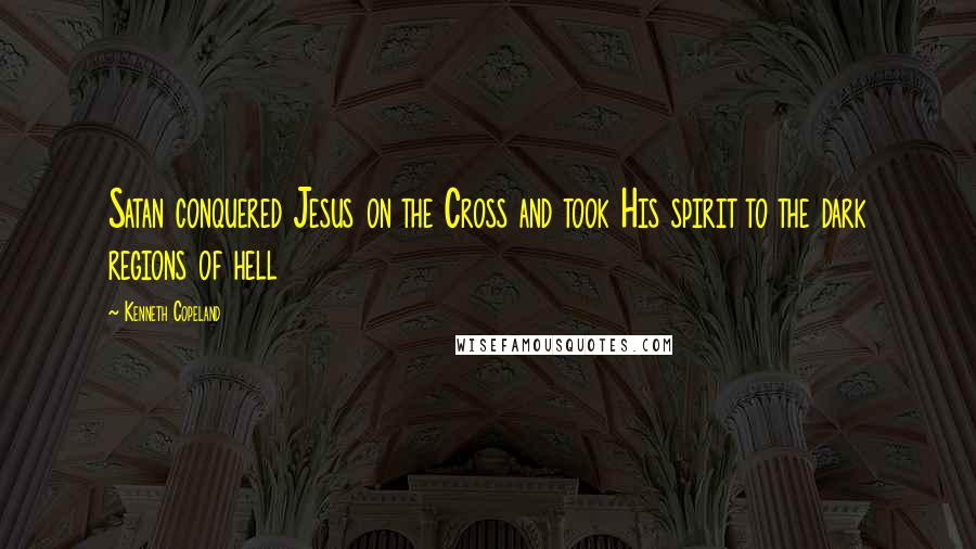 Kenneth Copeland Quotes: Satan conquered Jesus on the Cross and took His spirit to the dark regions of hell