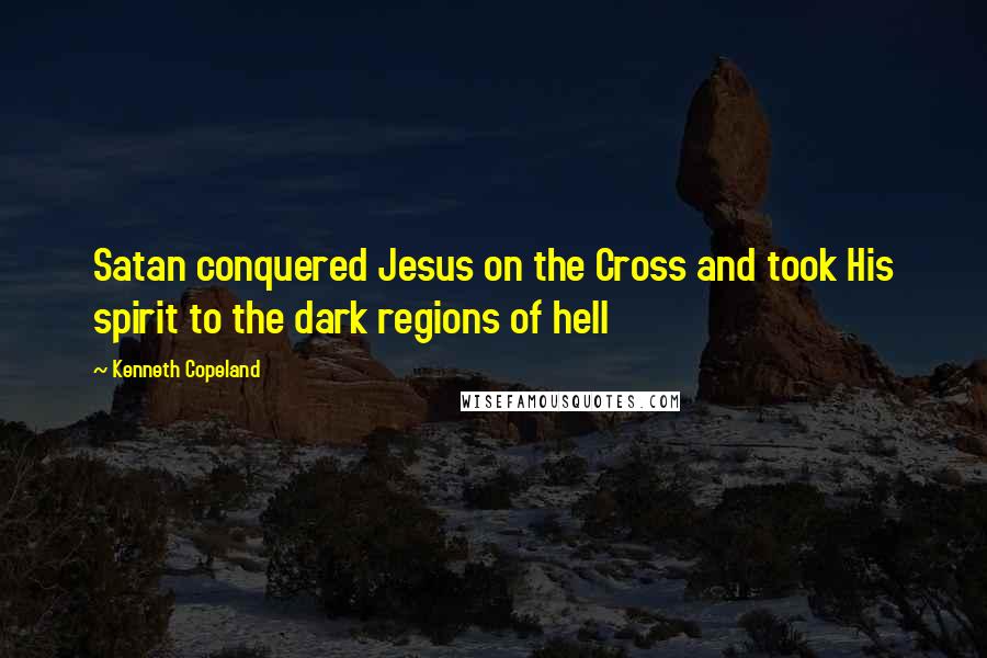 Kenneth Copeland Quotes: Satan conquered Jesus on the Cross and took His spirit to the dark regions of hell