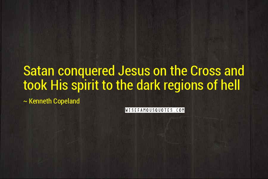 Kenneth Copeland Quotes: Satan conquered Jesus on the Cross and took His spirit to the dark regions of hell