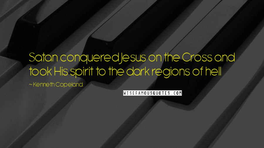 Kenneth Copeland Quotes: Satan conquered Jesus on the Cross and took His spirit to the dark regions of hell