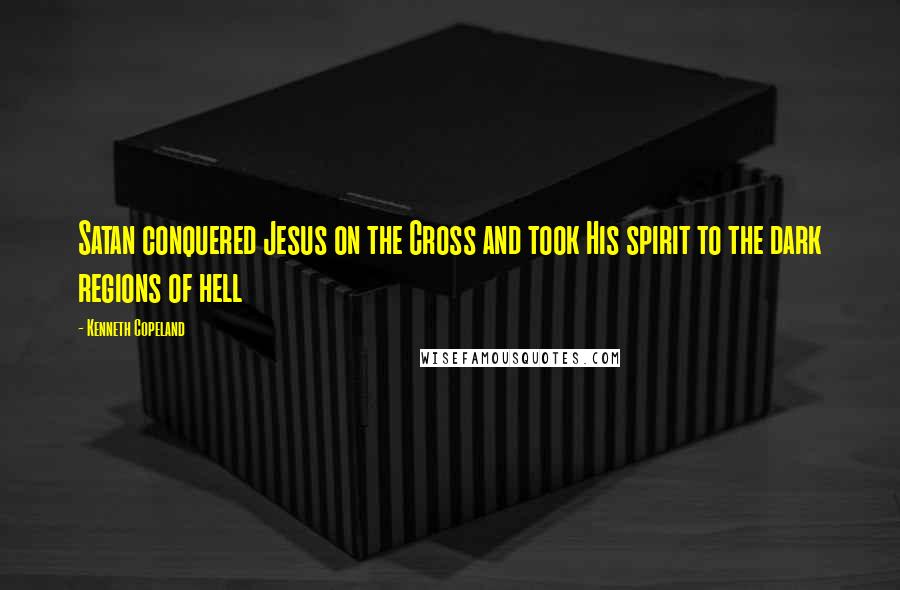 Kenneth Copeland Quotes: Satan conquered Jesus on the Cross and took His spirit to the dark regions of hell