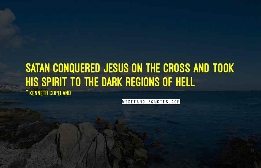 Kenneth Copeland Quotes: Satan conquered Jesus on the Cross and took His spirit to the dark regions of hell