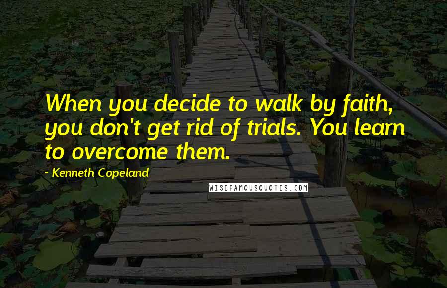 Kenneth Copeland Quotes: When you decide to walk by faith, you don't get rid of trials. You learn to overcome them.