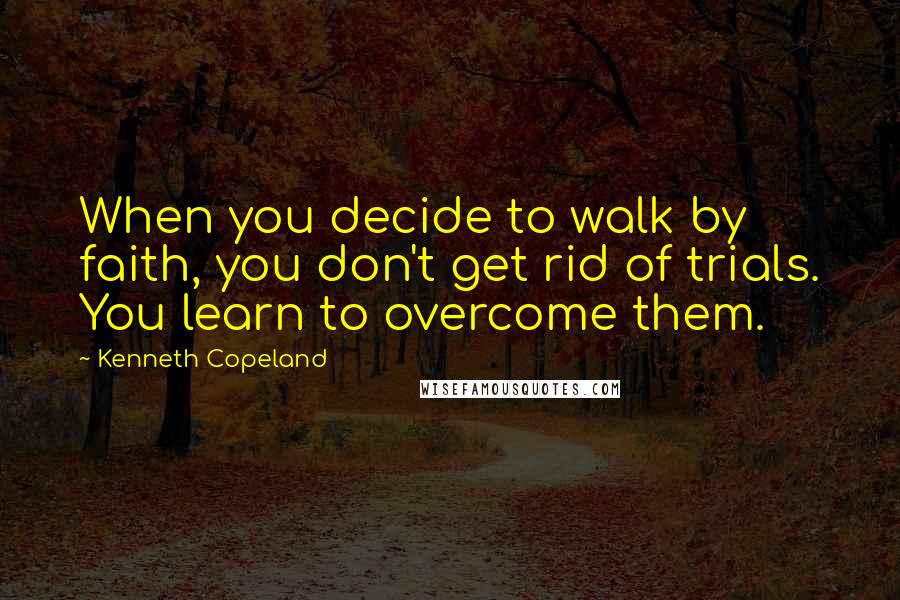 Kenneth Copeland Quotes: When you decide to walk by faith, you don't get rid of trials. You learn to overcome them.