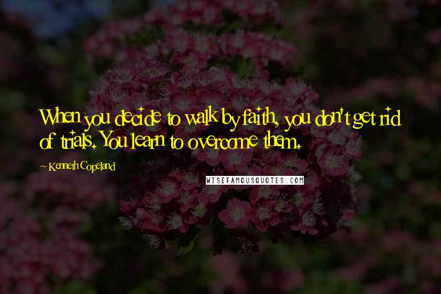 Kenneth Copeland Quotes: When you decide to walk by faith, you don't get rid of trials. You learn to overcome them.