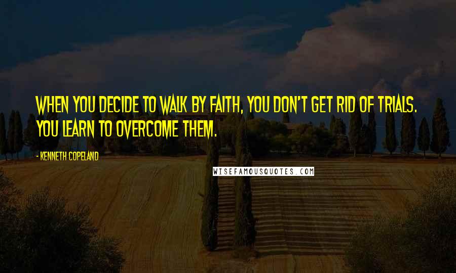 Kenneth Copeland Quotes: When you decide to walk by faith, you don't get rid of trials. You learn to overcome them.