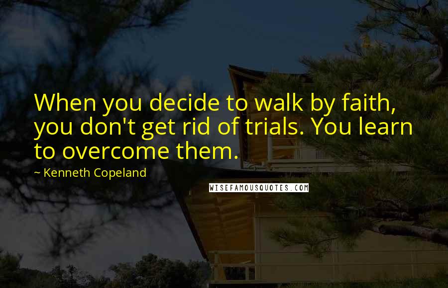 Kenneth Copeland Quotes: When you decide to walk by faith, you don't get rid of trials. You learn to overcome them.