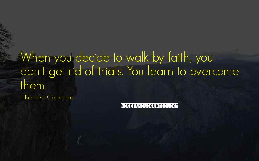 Kenneth Copeland Quotes: When you decide to walk by faith, you don't get rid of trials. You learn to overcome them.