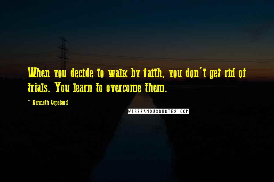 Kenneth Copeland Quotes: When you decide to walk by faith, you don't get rid of trials. You learn to overcome them.