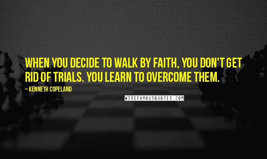 Kenneth Copeland Quotes: When you decide to walk by faith, you don't get rid of trials. You learn to overcome them.