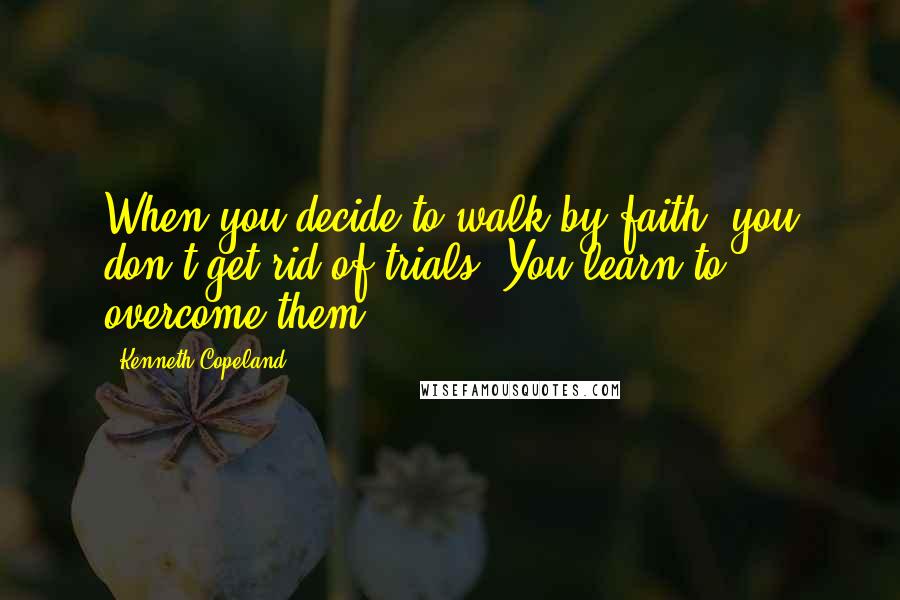 Kenneth Copeland Quotes: When you decide to walk by faith, you don't get rid of trials. You learn to overcome them.