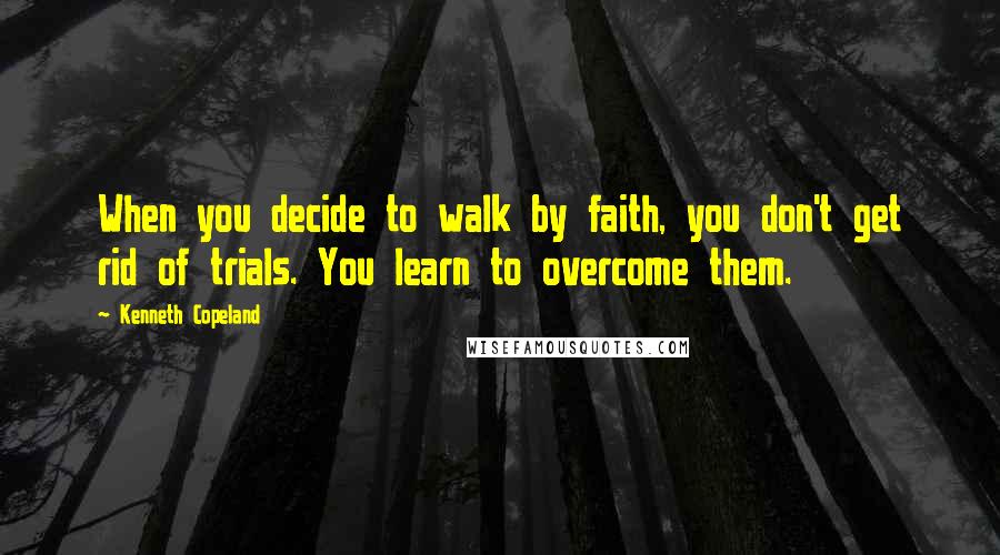 Kenneth Copeland Quotes: When you decide to walk by faith, you don't get rid of trials. You learn to overcome them.