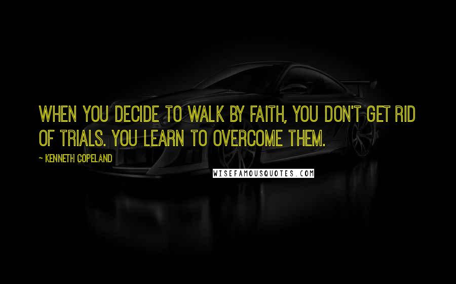 Kenneth Copeland Quotes: When you decide to walk by faith, you don't get rid of trials. You learn to overcome them.