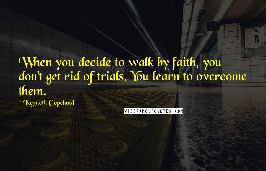 Kenneth Copeland Quotes: When you decide to walk by faith, you don't get rid of trials. You learn to overcome them.