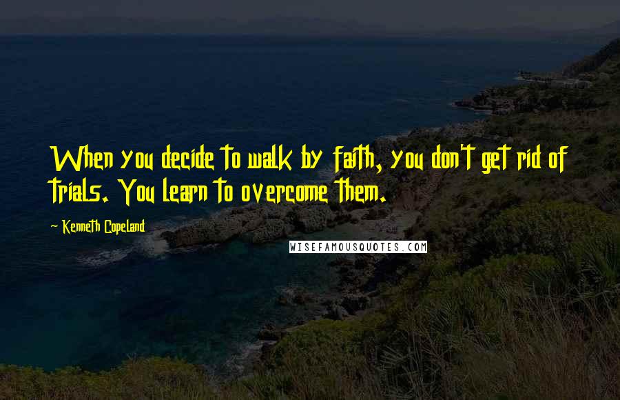 Kenneth Copeland Quotes: When you decide to walk by faith, you don't get rid of trials. You learn to overcome them.