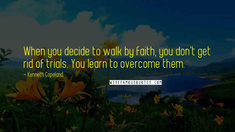 Kenneth Copeland Quotes: When you decide to walk by faith, you don't get rid of trials. You learn to overcome them.