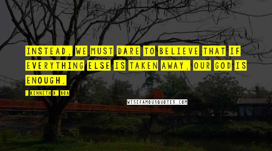 Kenneth D. Boa Quotes: Instead, we must dare to believe that if everything else is taken away, our God is enough.