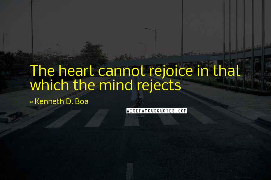 Kenneth D. Boa Quotes: The heart cannot rejoice in that which the mind rejects
