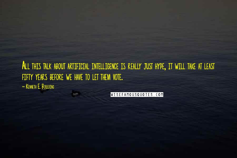 Kenneth E. Boulding Quotes: All this talk about artificial intelligence is really just hype, it will take at least fifty years before we have to let them vote.